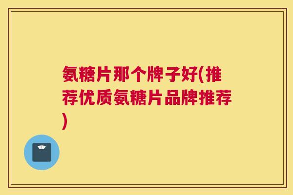 氨糖片那个牌子好(推荐优质氨糖片品牌推荐)