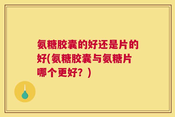氨糖胶囊的好还是片的好(氨糖胶囊与氨糖片哪个更好？)