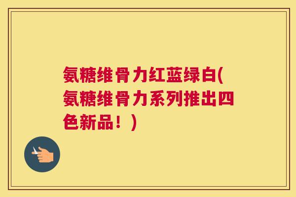 氨糖维骨力红蓝绿白(氨糖维骨力系列推出四色新品！)