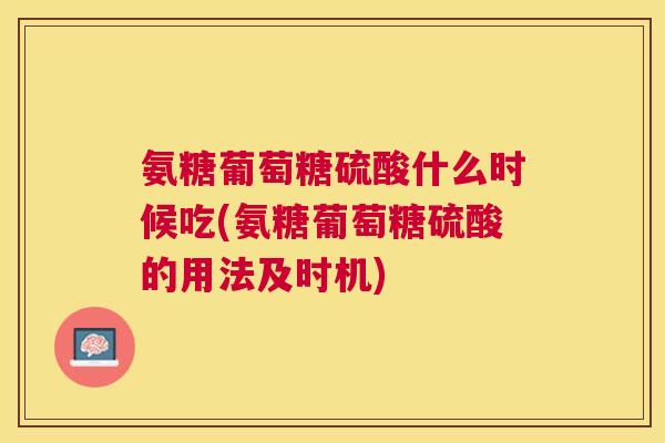 氨糖葡萄糖硫酸什么时候吃(氨糖葡萄糖硫酸的用法及时机)