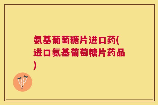 氨基葡萄糖片进口药(进口氨基葡萄糖片药品)