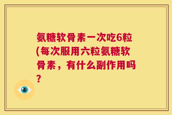 氨糖软骨素一次吃6粒(每次服用六粒氨糖软骨素，有什么副作用吗？