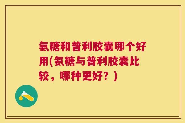 氨糖和普利胶囊哪个好用(氨糖与普利胶囊比较，哪种更好？)