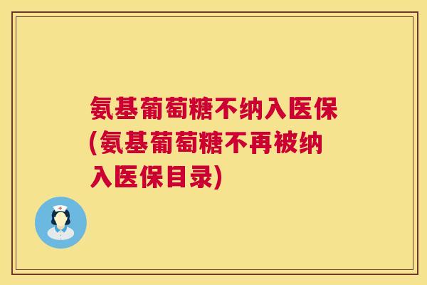 氨基葡萄糖不纳入医保(氨基葡萄糖不再被纳入医保目录)