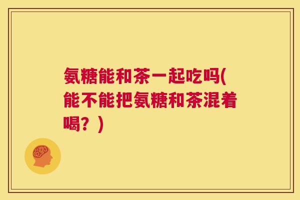 氨糖能和茶一起吃吗(能不能把氨糖和茶混着喝？)