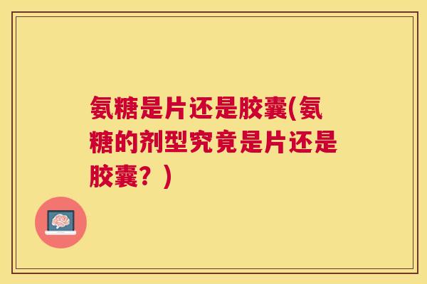 氨糖是片还是胶囊(氨糖的剂型究竟是片还是胶囊？)
