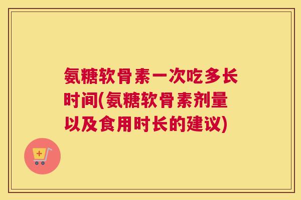 氨糖软骨素一次吃多长时间(氨糖软骨素剂量以及食用时长的建议)