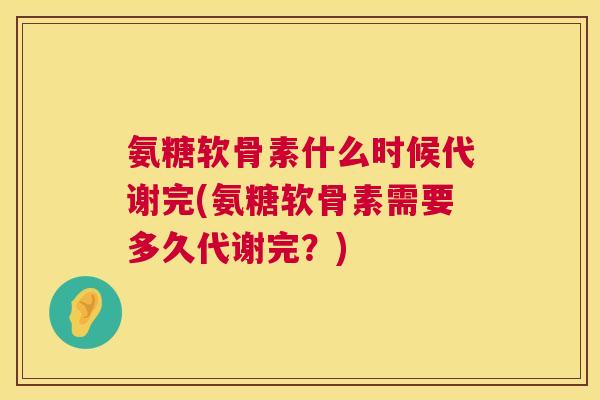 氨糖软骨素什么时候代谢完(氨糖软骨素需要多久代谢完？)