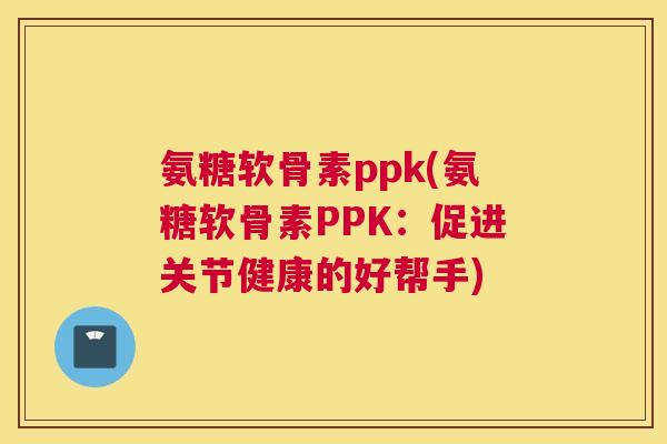 氨糖软骨素ppk(氨糖软骨素PPK：促进关节健康的好帮手)