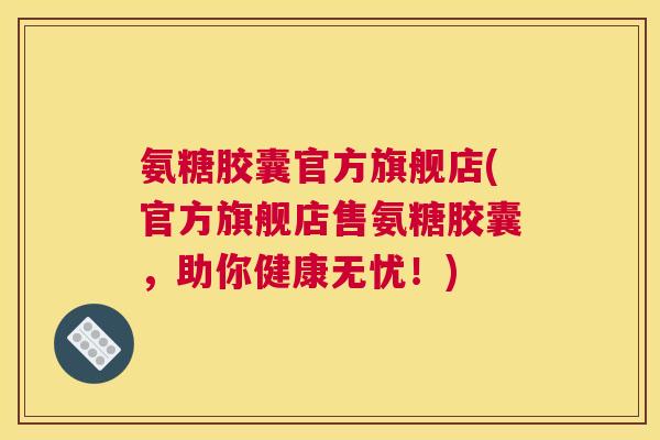 氨糖胶囊官方旗舰店(官方旗舰店售氨糖胶囊，助你健康无忧！)