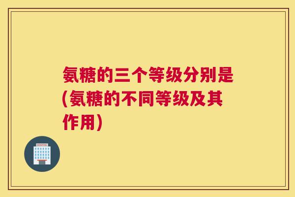 氨糖的三个等级分别是(氨糖的不同等级及其作用)