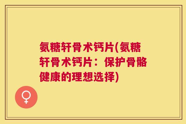 氨糖轩骨术钙片(氨糖轩骨术钙片：保护骨骼健康的理想选择)