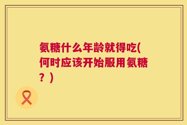 氨糖什么年龄就得吃(何时应该开始服用氨糖？)