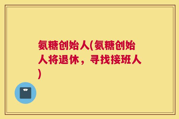 氨糖创始人(氨糖创始人将退休，寻找接班人)