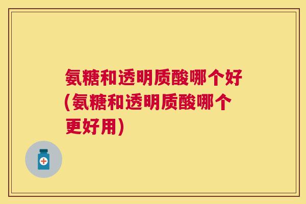 氨糖和透明质酸哪个好(氨糖和透明质酸哪个更好用)