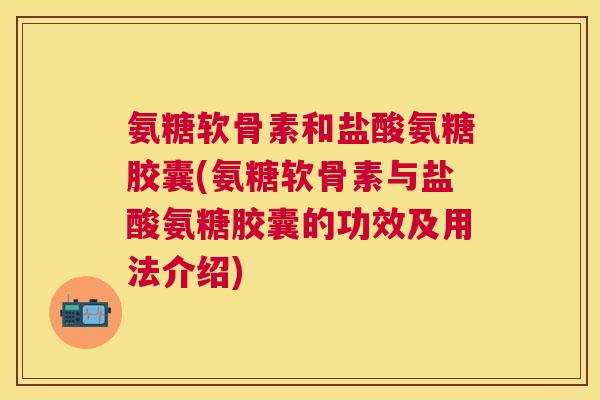 氨糖软骨素和盐酸氨糖胶囊(氨糖软骨素与盐酸氨糖胶囊的功效及用法介绍)
