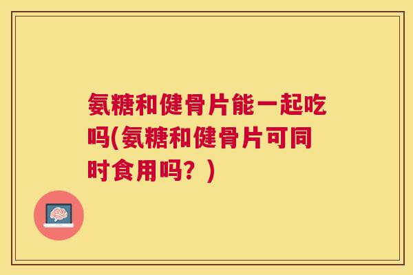 氨糖和健骨片能一起吃吗(氨糖和健骨片可同时食用吗？)