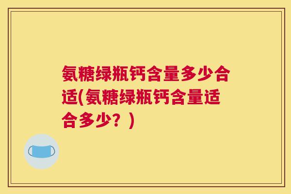 氨糖绿瓶钙含量多少合适(氨糖绿瓶钙含量适合多少？)