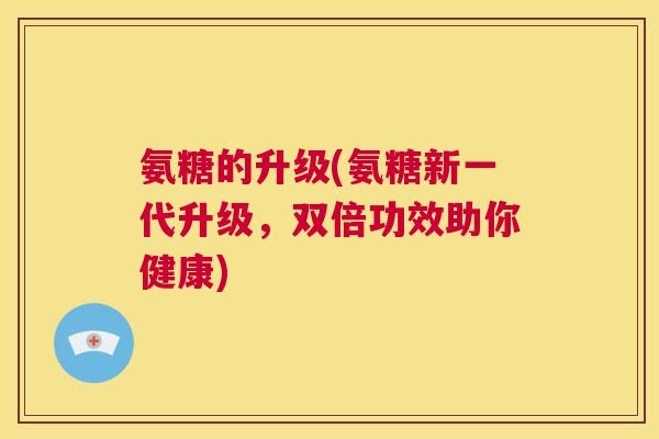 氨糖的升级(氨糖新一代升级，双倍功效助你健康)
