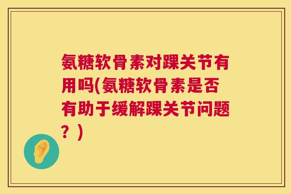 氨糖软骨素对踝关节有用吗(氨糖软骨素是否有助于缓解踝关节问题？)