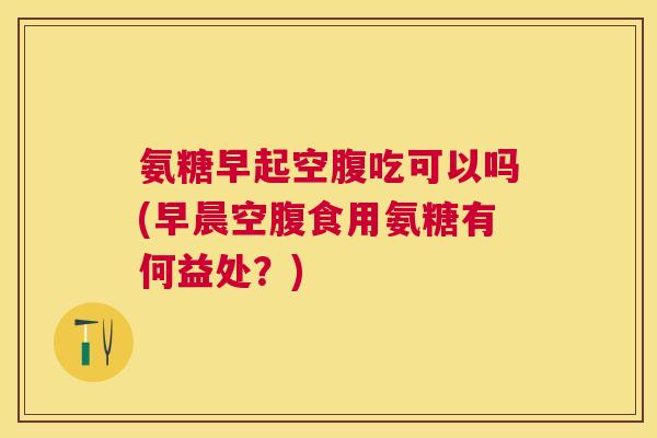 氨糖早起空腹吃可以吗(早晨空腹食用氨糖有何益处？)
