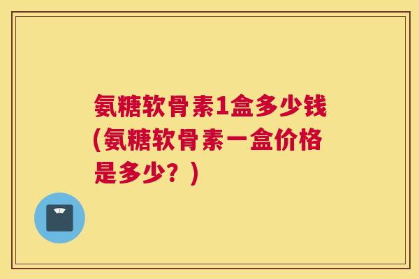 氨糖软骨素1盒多少钱(氨糖软骨素一盒价格是多少？)