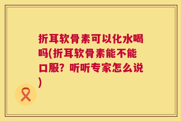 折耳软骨素可以化水喝吗(折耳软骨素能不能口服？听听专家怎么说)