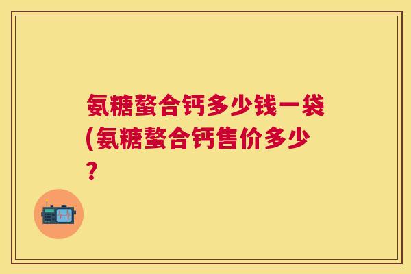 氨糖螯合钙多少钱一袋(氨糖螯合钙售价多少？