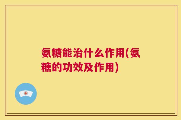 氨糖能治什么作用(氨糖的功效及作用)