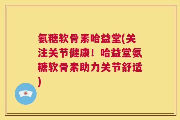 氨糖软骨素哈益堂(关注关节健康！哈益堂氨糖软骨素助力关节舒适)