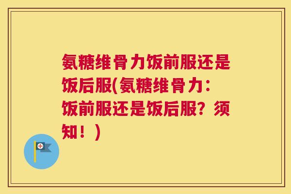 氨糖维骨力饭前服还是饭后服(氨糖维骨力：饭前服还是饭后服？须知！)