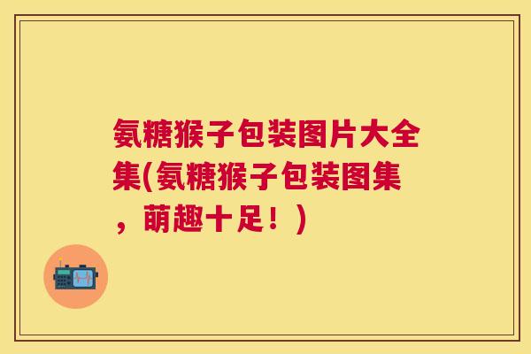 氨糖猴子包装图片大全集(氨糖猴子包装图集，萌趣十足！)
