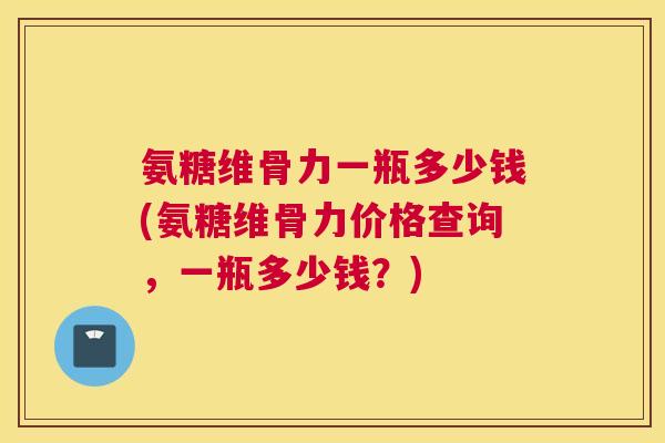 氨糖维骨力一瓶多少钱(氨糖维骨力价格查询，一瓶多少钱？)