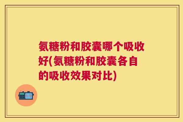 氨糖粉和胶囊哪个吸收好(氨糖粉和胶囊各自的吸收效果对比)