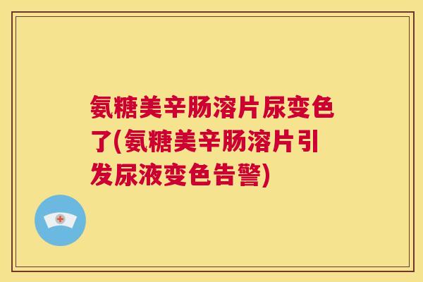 氨糖美辛肠溶片尿变色了(氨糖美辛肠溶片引发尿液变色告警)