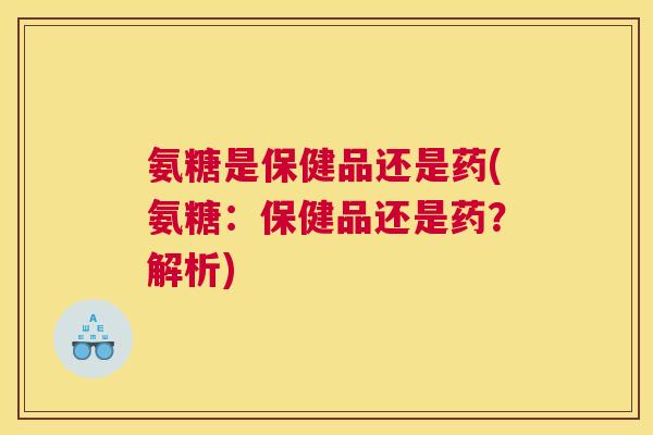 氨糖是保健品还是药(氨糖：保健品还是药？解析)