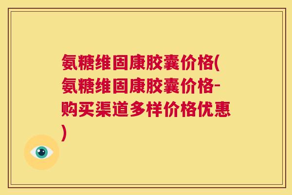 氨糖维固康胶囊价格(氨糖维固康胶囊价格-购买渠道多样价格优惠)