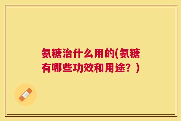 氨糖治什么用的(氨糖有哪些功效和用途？)
