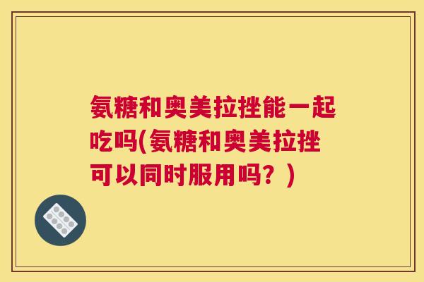 氨糖和奥美拉挫能一起吃吗(氨糖和奥美拉挫可以同时服用吗？)