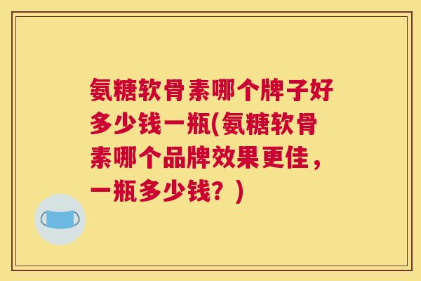 氨糖软骨素哪个牌子好多少钱一瓶(氨糖软骨素哪个品牌效果更佳，一瓶多少钱？)