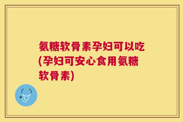 氨糖软骨素孕妇可以吃(孕妇可安心食用氨糖软骨素)