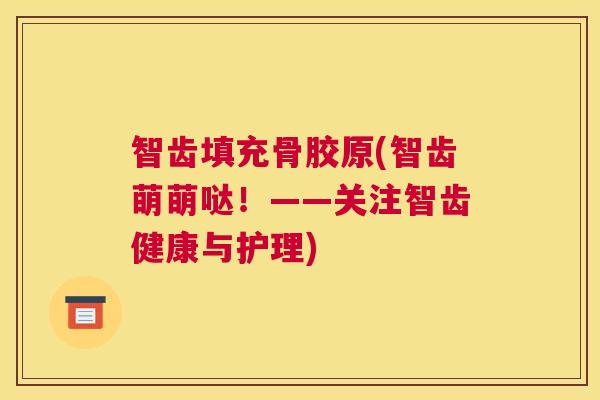 智齿填充骨胶原(智齿萌萌哒！——关注智齿健康与护理)