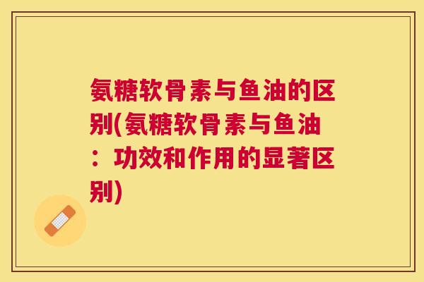 氨糖软骨素与鱼油的区别(氨糖软骨素与鱼油：功效和作用的显著区别)