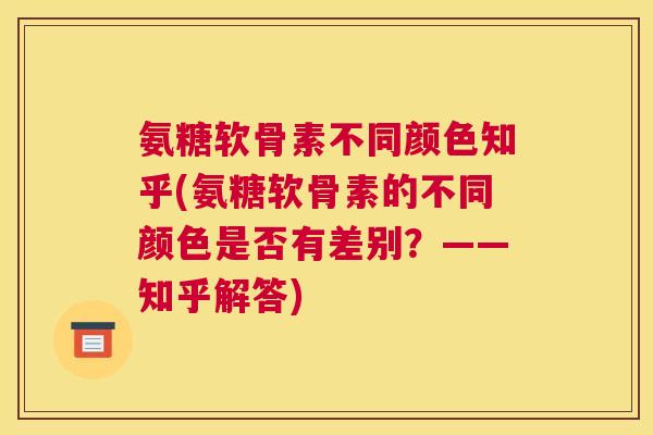 氨糖软骨素不同颜色知乎(氨糖软骨素的不同颜色是否有差别？——知乎解答)