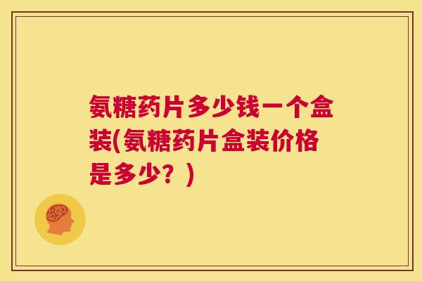氨糖药片多少钱一个盒装(氨糖药片盒装价格是多少？)