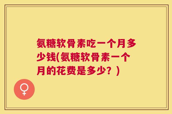 氨糖软骨素吃一个月多少钱(氨糖软骨素一个月的花费是多少？)