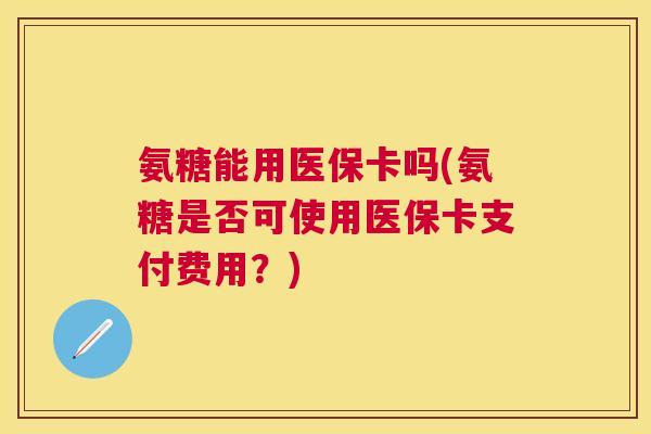 氨糖能用医保卡吗(氨糖是否可使用医保卡支付费用？)