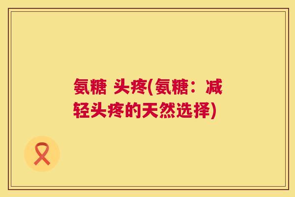 氨糖 头疼(氨糖：减轻头疼的天然选择)