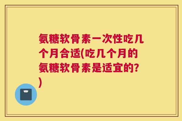 氨糖软骨素一次性吃几个月合适(吃几个月的氨糖软骨素是适宜的?) 氨糖软骨素一次性吃几个月合适(吃几个月的氨糖软骨素是适宜的?)