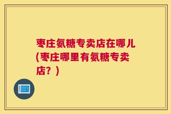 枣庄氨糖专卖店在哪儿(枣庄哪里有氨糖专卖店？)